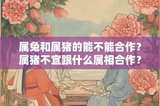 属兔和属猪的能不能合作？属猪不宜跟什么属相合作？