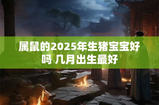 属鼠的2025年生猪宝宝好吗 几月出生最好