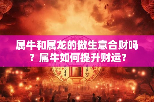 属牛和属龙的做生意合财吗？属牛如何提升财运？