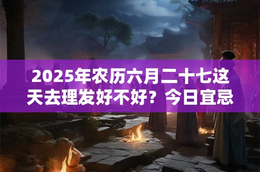 2025年农历六月二十七这天去理发好不好？今日宜忌查询