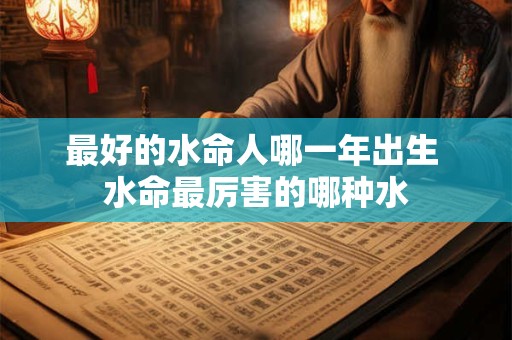 最好的水命人哪一年出生 水命最厉害的哪种水