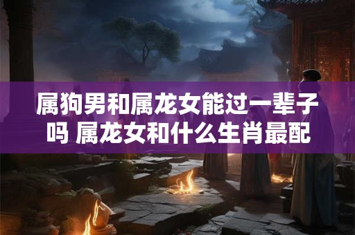 属狗男和属龙女能过一辈子吗 属龙女和什么生肖最配