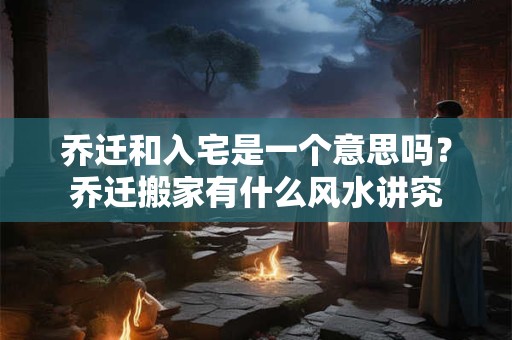 乔迁和入宅是一个意思吗？乔迁搬家有什么风水讲究