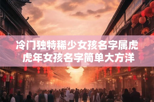 冷门独特稀少女孩名字属虎 虎年女孩名字简单大方洋气