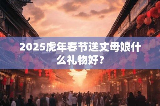 2025虎年春节送丈母娘什么礼物好？
