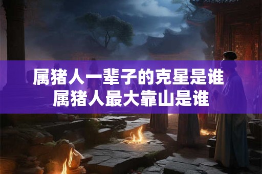 属猪人一辈子的克星是谁 属猪人最大靠山是谁