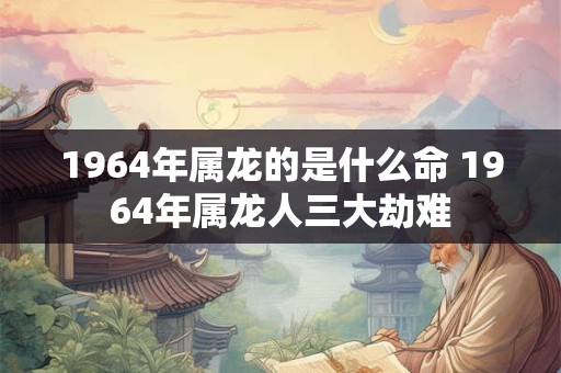 1964年属龙的是什么命 1964年属龙人三大劫难
