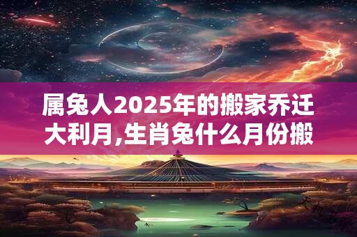 属兔人2025年的搬家乔迁大利月,生肖兔什么月份搬家好