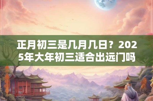 正月初三是几月几日？2025年大年初三适合出远门吗？
