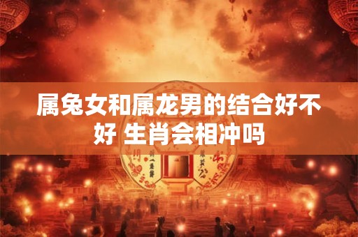 属兔女和属龙男的结合好不好 生肖会相冲吗