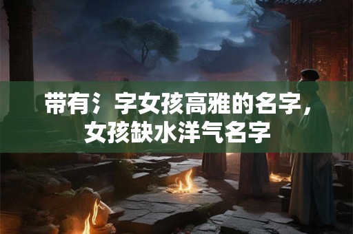 带有氵字女孩高雅的名字，女孩缺水洋气名字