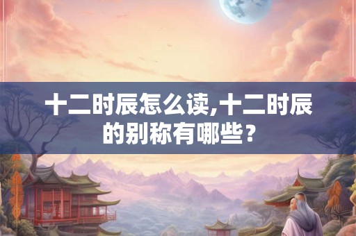 十二时辰怎么读,十二时辰的别称有哪些？