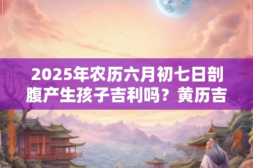 2025年农历六月初七日剖腹产生孩子吉利吗？黄历吉凶查询