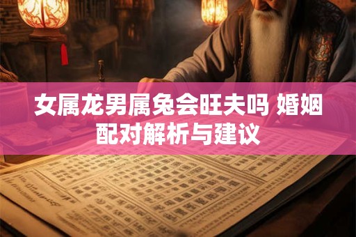 女属龙男属兔会旺夫吗 婚姻配对解析与建议