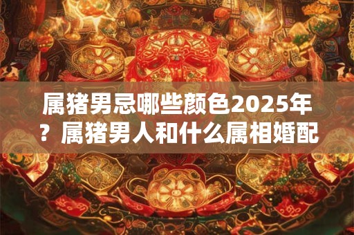 属猪男忌哪些颜色2025年？属猪男人和什么属相婚配最吉利