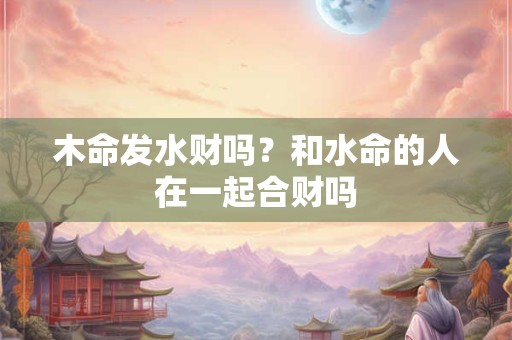 木命发水财吗？和水命的人在一起合财吗