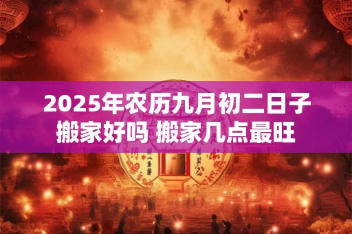 2025年农历九月初二日子搬家好吗 搬家几点最旺