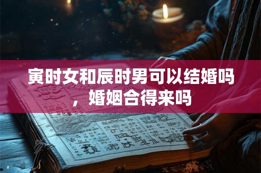 寅时女和辰时男可以结婚吗，婚姻合得来吗