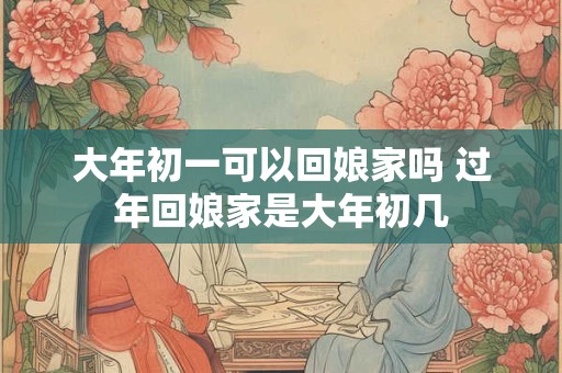 大年初一可以回娘家吗 过年回娘家是大年初几