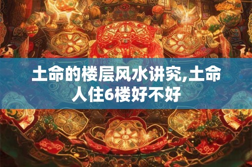 土命的楼层风水讲究,土命人住6楼好不好