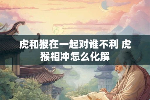 虎和猴在一起对谁不利 虎猴相冲怎么化解