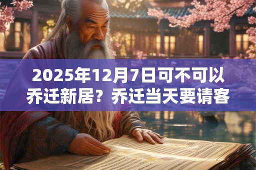 2025年12月7日可不可以乔迁新居？乔迁当天要请客吗？