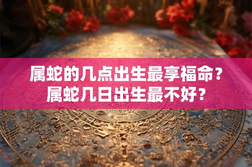 属蛇的几点出生最享福命？属蛇几日出生最不好？