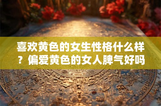 喜欢黄色的女生性格什么样？偏爱黄色的女人脾气好吗