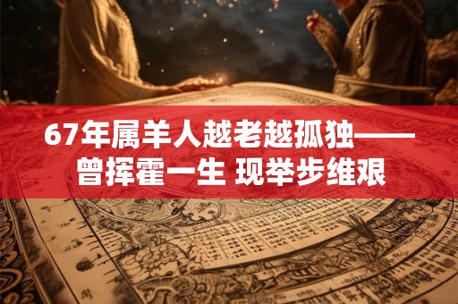 67年属羊人越老越孤独——曾挥霍一生 现举步维艰