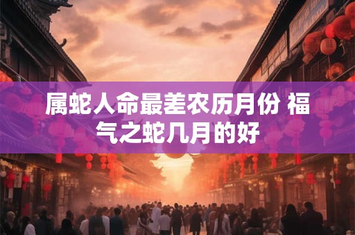 属蛇人命最差农历月份 福气之蛇几月的好