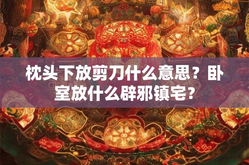 枕头下放剪刀什么意思？卧室放什么辟邪镇宅？