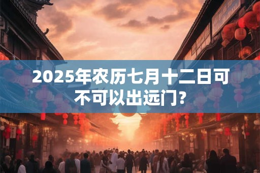 2025年农历七月十二日可不可以出远门？