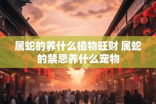 属蛇的养什么植物旺财 属蛇的禁忌养什么宠物