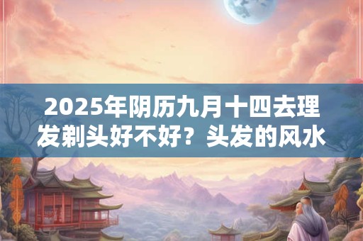 2025年阴历九月十四去理发剃头好不好？头发的风水介绍