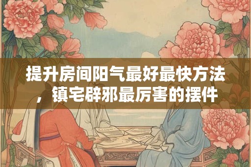 提升房间阳气最好最快方法，镇宅辟邪最厉害的摆件