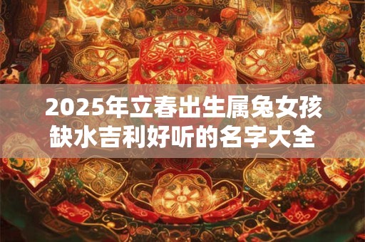2025年立春出生属兔女孩缺水吉利好听的名字大全