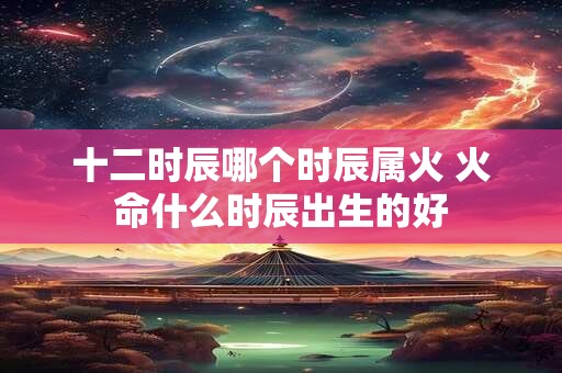 十二时辰哪个时辰属火 火命什么时辰出生的好