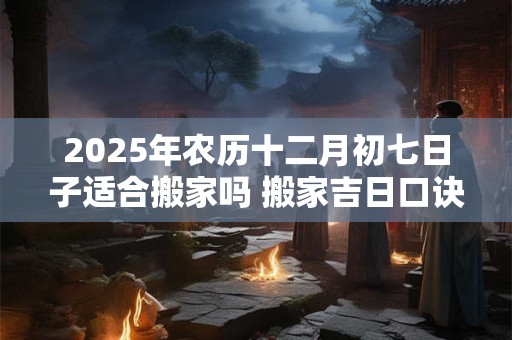 2025年农历十二月初七日子适合搬家吗 搬家吉日口诀