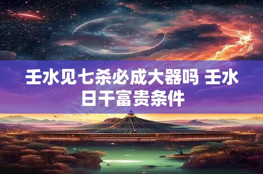 壬水见七杀必成大器吗 壬水日干富贵条件