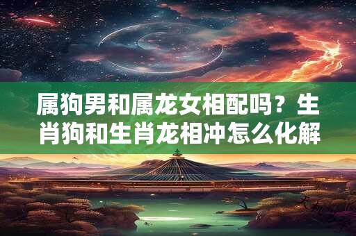 属狗男和属龙女相配吗？生肖狗和生肖龙相冲怎么化解？
