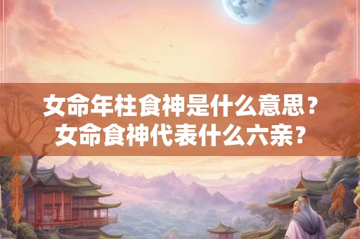 女命年柱食神是什么意思？女命食神代表什么六亲？