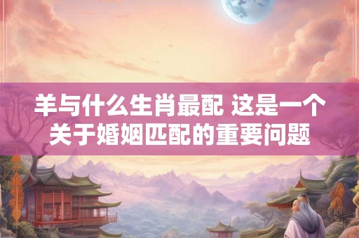 羊与什么生肖最配 这是一个关于婚姻匹配的重要问题