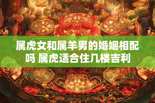 属虎女和属羊男的婚姻相配吗 属虎适合住几楼吉利