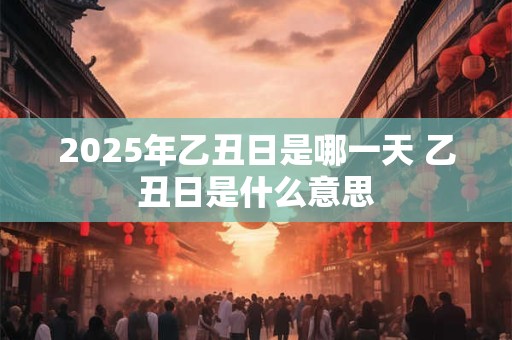 2025年乙丑日是哪一天 乙丑日是什么意思