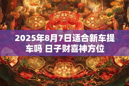 2025年8月7日适合新车提车吗 日子财喜神方位