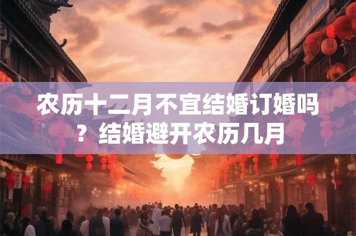 农历十二月不宜结婚订婚吗？结婚避开农历几月