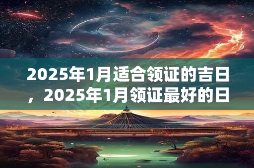 2025年1月适合领证的吉日，2025年1月领证最好的日子