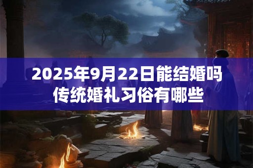 2025年9月22日能结婚吗 传统婚礼习俗有哪些