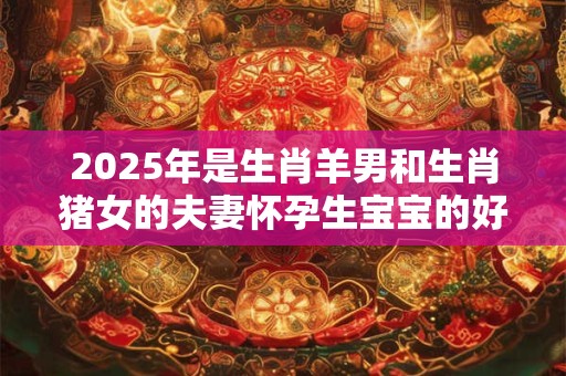 2025年是生肖羊男和生肖猪女的夫妻怀孕生宝宝的好年份吗？