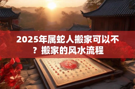 2025年属蛇人搬家可以不？搬家的风水流程